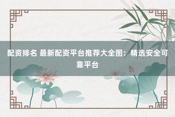 配资排名 最新配资平台推荐大全图：精选安全可靠平台