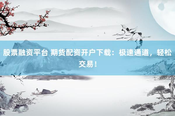 股票融资平台 期货配资开户下载：极速通道，轻松交易！