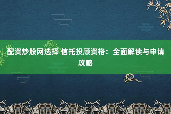 配资炒股网选择 信托投顾资格：全面解读与申请攻略