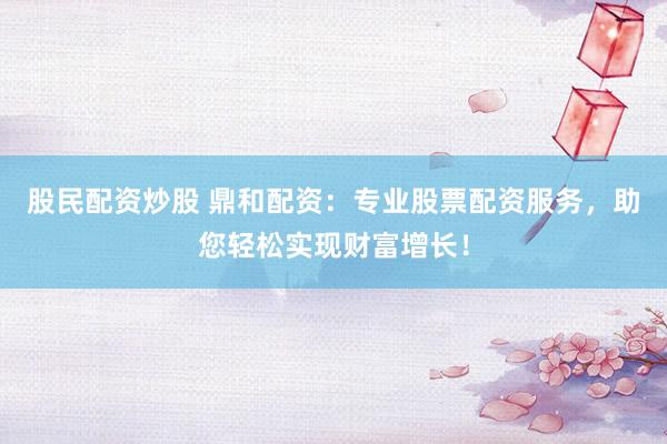 股民配资炒股 鼎和配资：专业股票配资服务，助您轻松实现财富增长！