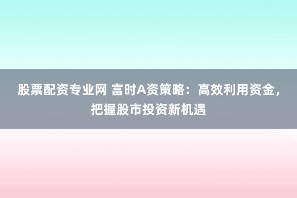 股票配资专业网 富时A资策略：高效利用资金，把握股市投资新机遇