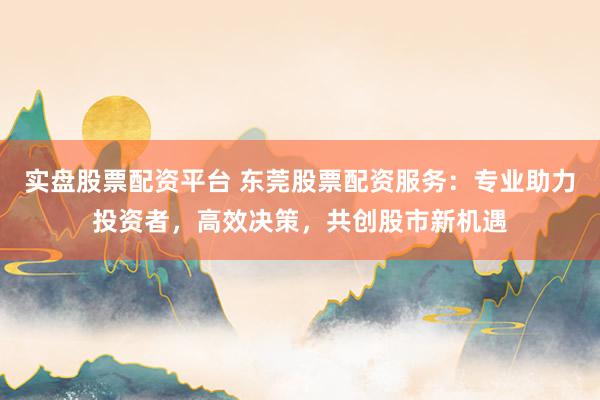 实盘股票配资平台 东莞股票配资服务：专业助力投资者，高效决策，共创股市新机遇